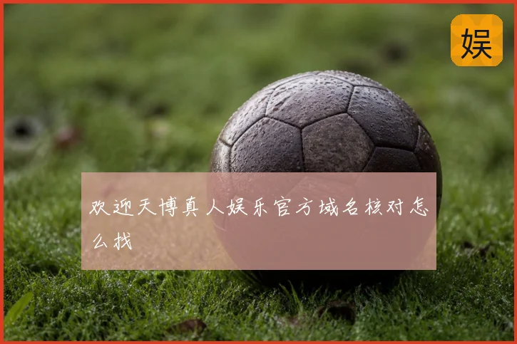 欢迎天博真人娱乐官方域名核对怎么找